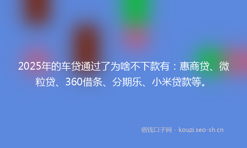 2025年的车贷通过了为啥不下款有：惠商贷、微粒贷、360借条、分期乐、小米贷款等。