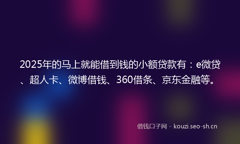 2025年的马上就能借到钱的小额贷款有：e微贷、超人卡、微博借钱、360借条、京东金融等。