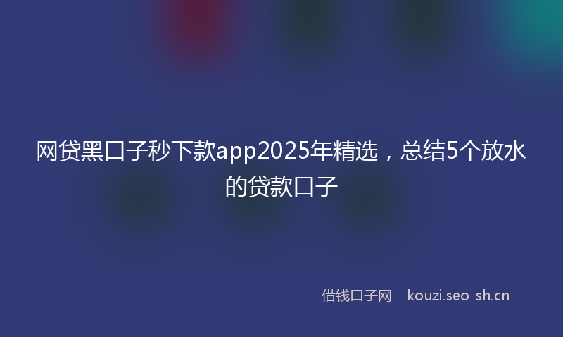 网贷黑口子秒下款app2025年精选，总结5个放水的贷款口子