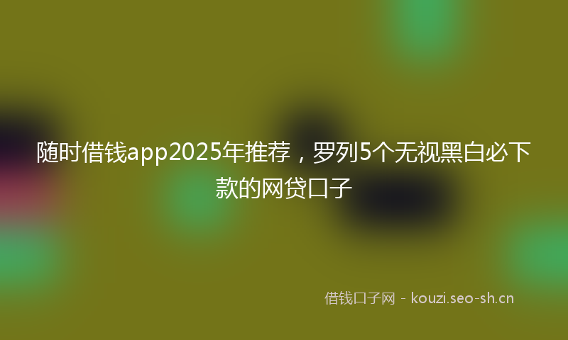 随时借钱app2025年推荐，罗列5个无视黑白必下款的网贷口子