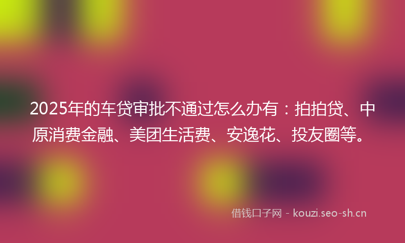 2025年的车贷审批不通过怎么办有：拍拍贷、中原消费金融、美团生活费、安逸花、投友圈等。