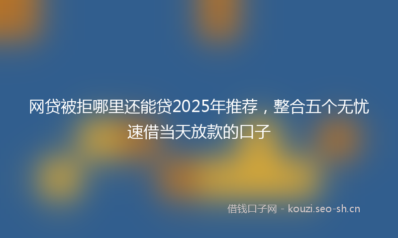 网贷被拒哪里还能贷2025年推荐，整合五个无忧速借当天放款的口子