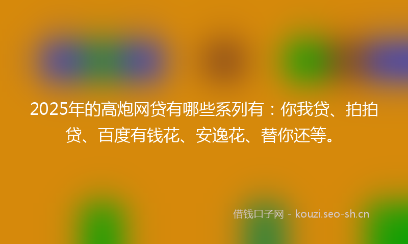 2025年的高炮网贷有哪些系列有：你我贷、拍拍贷、百度有钱花、安逸花、替你还等。