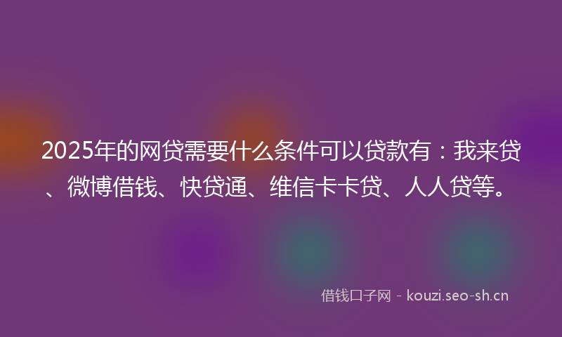 2025年的网贷需要什么条件可以贷款有：我来贷、微博借钱、快贷通、维信卡卡贷、人人贷等。