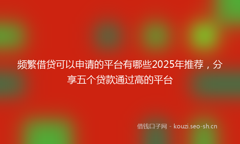 频繁借贷可以申请的平台有哪些2025年推荐，分享五个贷款通过高的平台