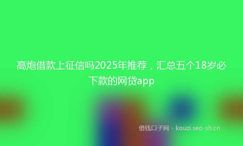 高炮借款上征信吗2025年推荐，汇总五个18岁必下款的网贷app