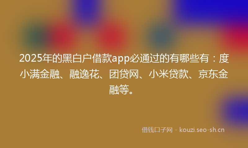 2025年的黑白户借款app必通过的有哪些有：度小满金融、融逸花、团贷网、小米贷款、京东金融等。