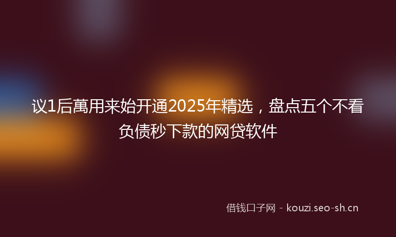 议1后萬用来始开通2025年精选，盘点五个不看负债秒下款的网贷软件