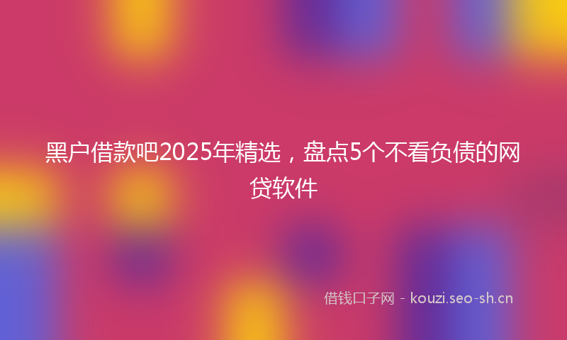 黑户借款吧2025年精选，盘点5个不看负债的网贷软件