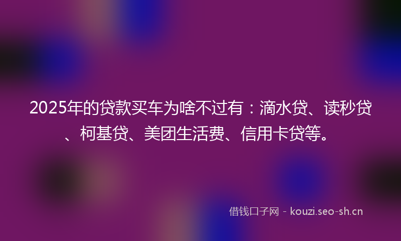 2025年的贷款买车为啥不过有：滴水贷、读秒贷、柯基贷、美团生活费、信用卡贷等。