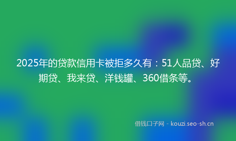 2025年的贷款信用卡被拒多久有：51人品贷、好期贷、我来贷、洋钱罐、360借条等。