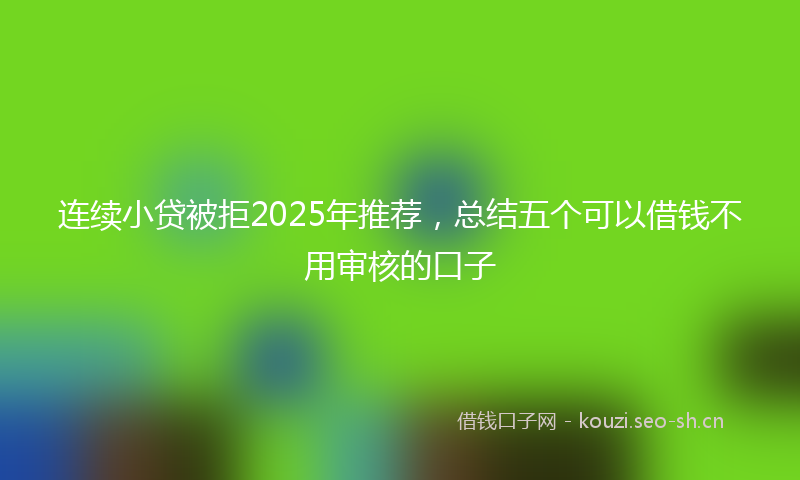 连续小贷被拒2025年推荐，总结五个可以借钱不用审核的口子