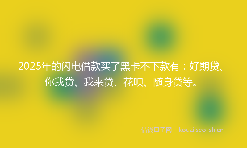 2025年的闪电借款买了黑卡不下款有：好期贷、你我贷、我来贷、花呗、随身贷等。