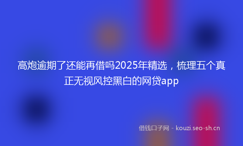高炮逾期了还能再借吗2025年精选，梳理五个真正无视风控黑白的网贷app