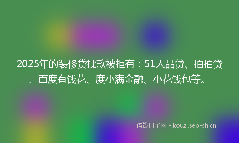 2025年的装修贷批款被拒有：51人品贷、拍拍贷、百度有钱花、度小满金融、小花钱包等。