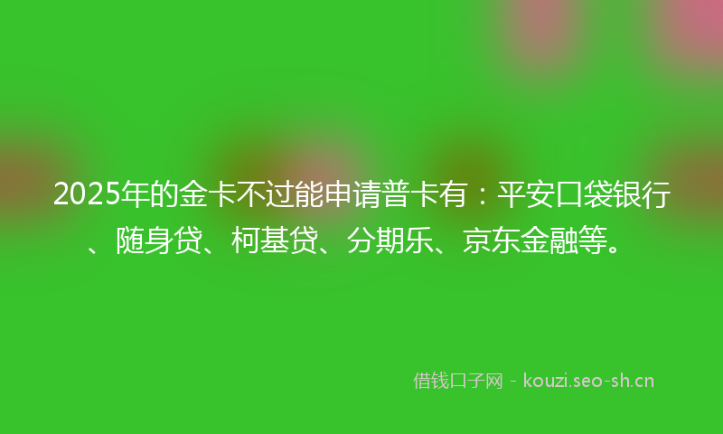 2025年的金卡不过能申请普卡有：平安口袋银行、随身贷、柯基贷、分期乐、京东金融等。