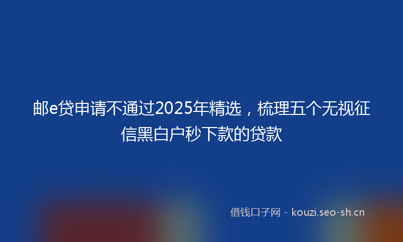 邮e贷申请不通过2025年精选，梳理五个无视征信黑白户秒下款的贷款