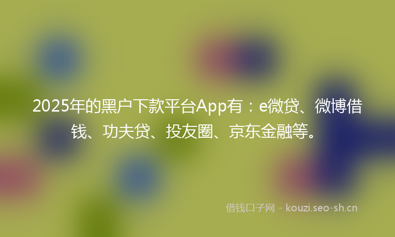 2025年的黑户下款平台App有：e微贷、微博借钱、功夫贷、投友圈、京东金融等。