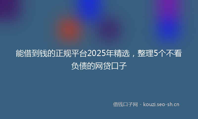能借到钱的正规平台2025年精选，整理5个不看负债的网贷口子