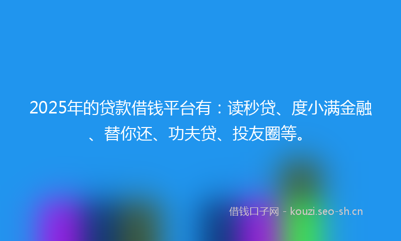 2025年的贷款借钱平台有：读秒贷、度小满金融、替你还、功夫贷、投友圈等。