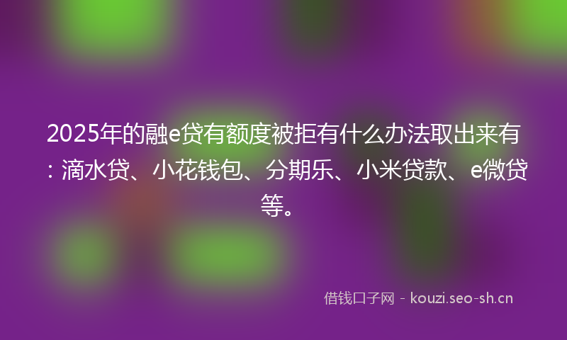 2025年的融e贷有额度被拒有什么办法取出来有：滴水贷、小花钱包、分期乐、小米贷款、e微贷等。