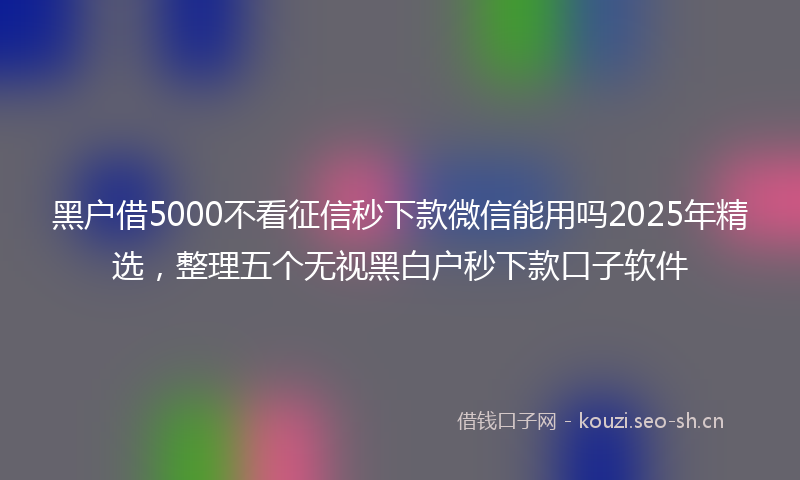 黑户借5000不看征信秒下款微信能用吗2025年精选，整理五个无视黑白户秒下款口子软件