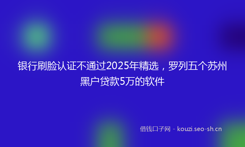 银行刷脸认证不通过2025年精选，罗列五个苏州黑户贷款5万的软件