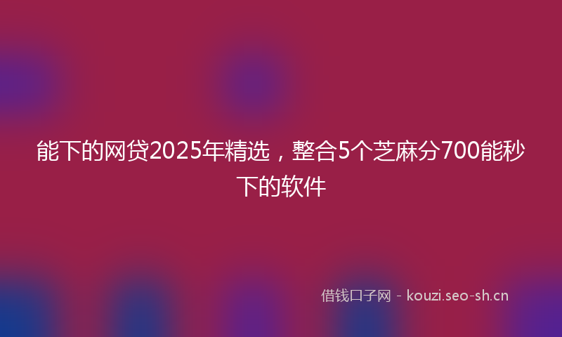 能下的网贷2025年精选，整合5个芝麻分700能秒下的软件