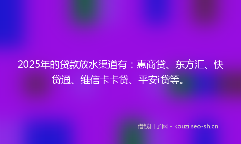 2025年的贷款放水渠道有：惠商贷、东方汇、快贷通、维信卡卡贷、平安i贷等。