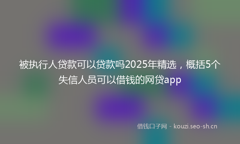 被执行人贷款可以贷款吗2025年精选，概括5个失信人员可以借钱的网贷app