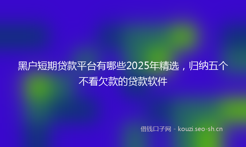 黑户短期贷款平台有哪些2025年精选，归纳五个不看欠款的贷款软件