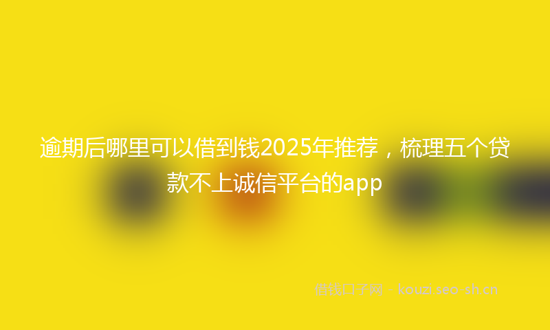 逾期后哪里可以借到钱2025年推荐，梳理五个贷款不上诚信平台的app