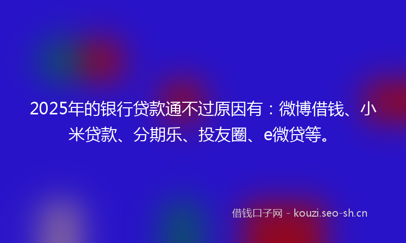 2025年的银行贷款通不过原因有：微博借钱、小米贷款、分期乐、投友圈、e微贷等。