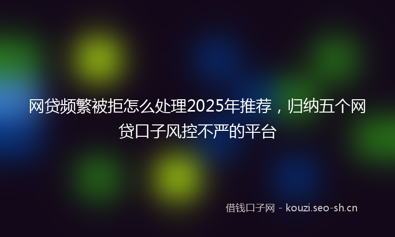 网贷频繁被拒怎么处理2025年推荐，归纳五个网贷口子风控不严的平台