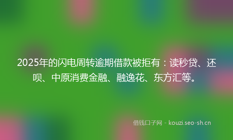 2025年的闪电周转逾期借款被拒有：读秒贷、还呗、中原消费金融、融逸花、东方汇等。