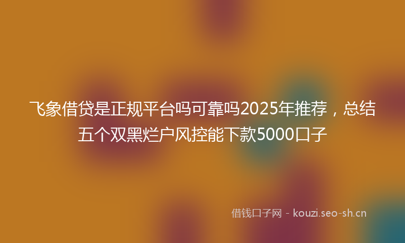 飞象借贷是正规平台吗可靠吗2025年推荐，总结五个双黑烂户风控能下款5000口子