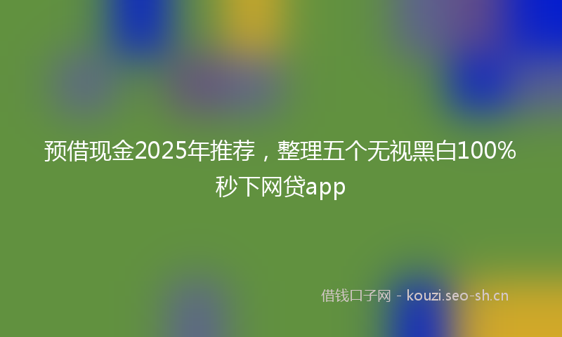 预借现金2025年推荐，整理五个无视黑白100%秒下网贷app