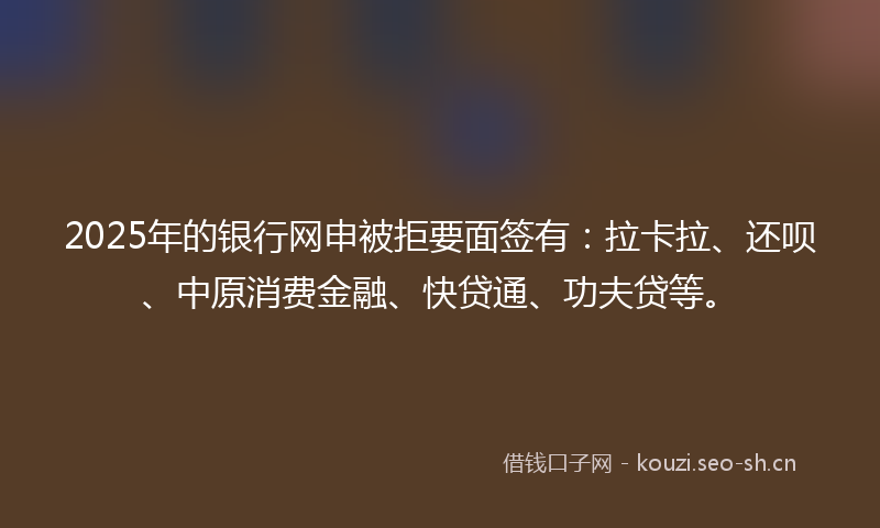2025年的银行网申被拒要面签有：拉卡拉、还呗、中原消费金融、快贷通、功夫贷等。