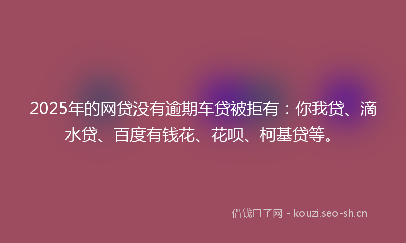 2025年的网贷没有逾期车贷被拒有：你我贷、滴水贷、百度有钱花、花呗、柯基贷等。