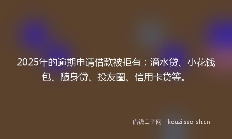 2025年的逾期申请借款被拒有：滴水贷、小花钱包、随身贷、投友圈、信用卡贷等。