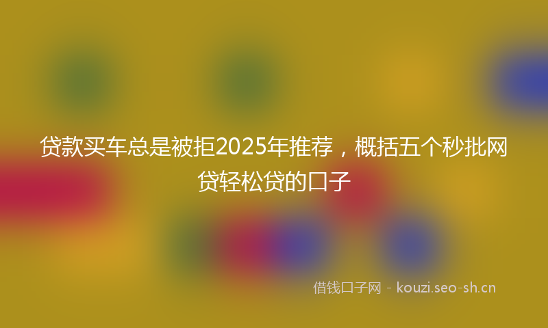 贷款买车总是被拒2025年推荐，概括五个秒批网贷轻松贷的口子