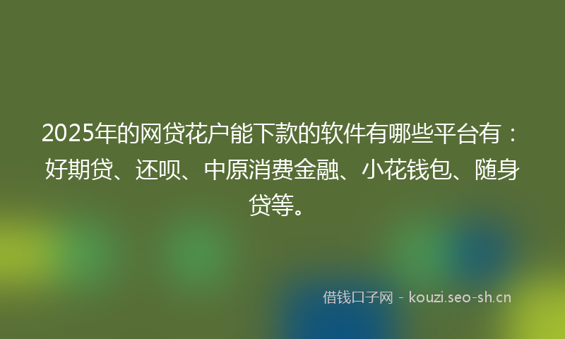 2025年的网贷花户能下款的软件有哪些平台有：好期贷、还呗、中原消费金融、小花钱包、随身贷等。