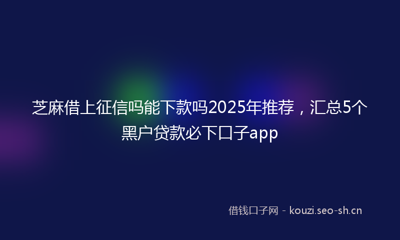 芝麻借上征信吗能下款吗2025年推荐，汇总5个黑户贷款必下口子app