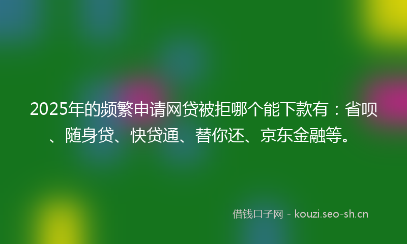 2025年的频繁申请网贷被拒哪个能下款有：省呗、随身贷、快贷通、替你还、京东金融等。