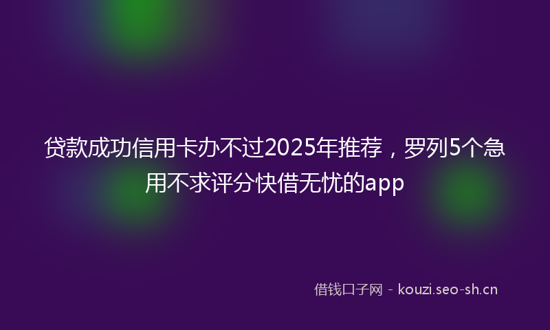 贷款成功信用卡办不过2025年推荐，罗列5个急用不求评分快借无忧的app
