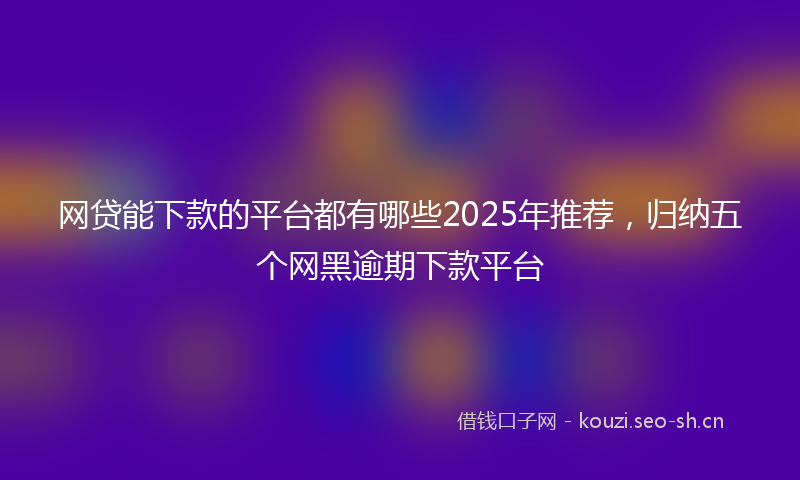 网贷能下款的平台都有哪些2025年推荐，归纳五个网黑逾期下款平台