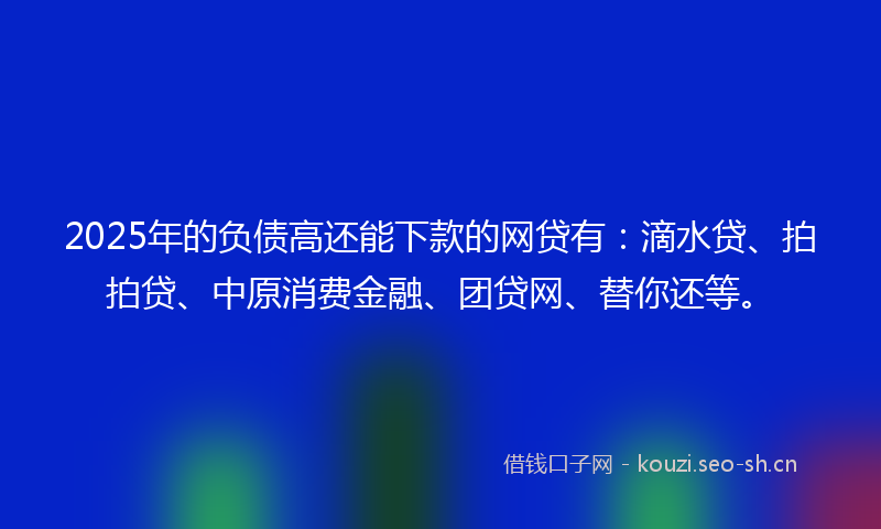 2025年的负债高还能下款的网贷有：滴水贷、拍拍贷、中原消费金融、团贷网、替你还等。