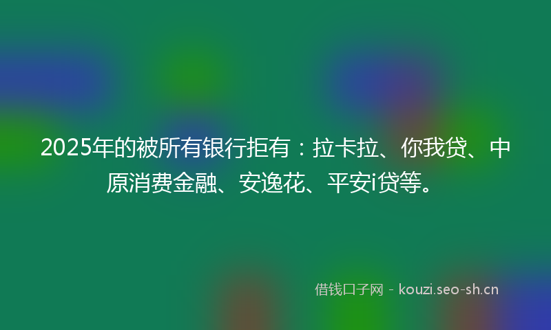 2025年的被所有银行拒有：拉卡拉、你我贷、中原消费金融、安逸花、平安i贷等。