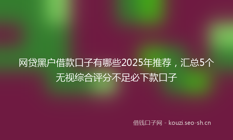 网贷黑户借款口子有哪些2025年推荐，汇总5个无视综合评分不足必下款口子