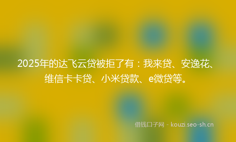 2025年的达飞云贷被拒了有：我来贷、安逸花、维信卡卡贷、小米贷款、e微贷等。